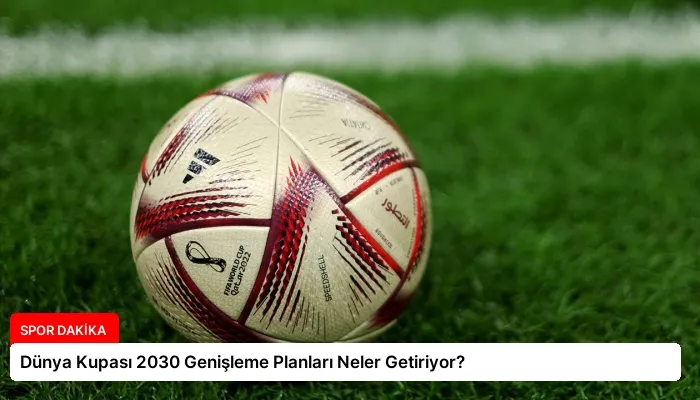 Dünya Kupası 2030 Genişleme Planları Neler Getiriyor?