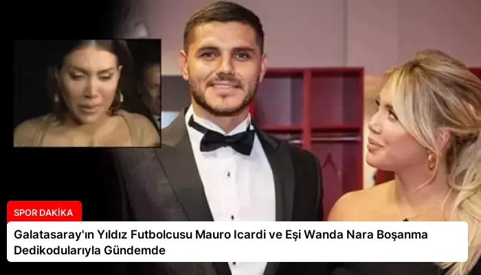 Galatasaray’ın Yıldız Futbolcusu Mauro Icardi ve Eşi Wanda Nara Boşanma Dedikodularıyla Gündemde