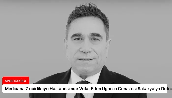 Medicana Zincirlikuyu Hastanesi’nde Vefat Eden Ugan’ın Cenazesi Sakarya’ya Defnedildi