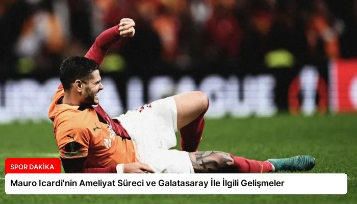 Mauro Icardi’nin Ameliyat Süreci ve Galatasaray İle İlgili Gelişmeler
