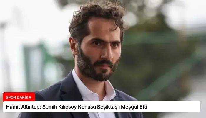 Hamit Altıntop: Semih Kılıçsoy Konusu Beşiktaş’ı Meşgul Etti