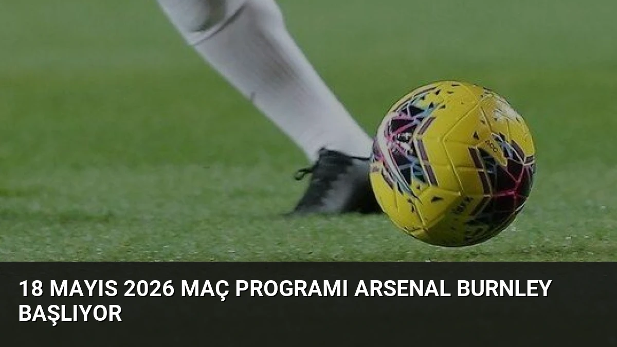18 Mayıs 2026 Maç Programı Arsenal Burnley Başlıyor