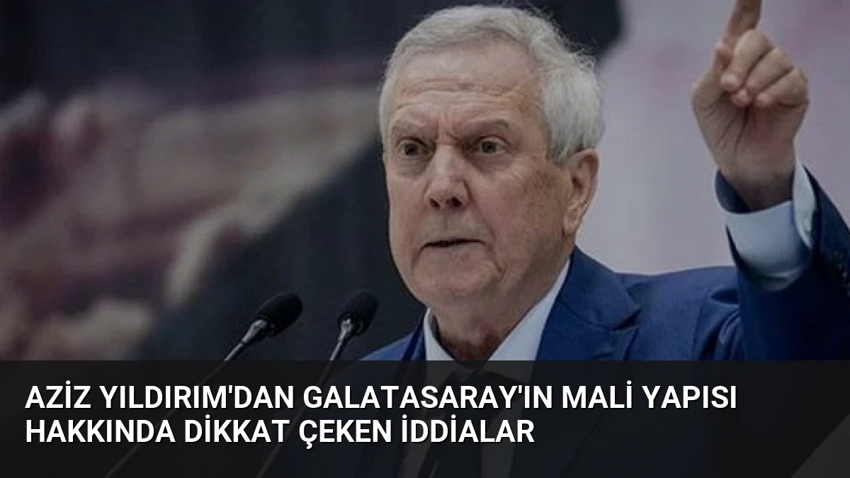 Aziz Yıldırım’dan Galatasaray’ın Mali Yapısı Hakkında Dikkat Çeken İddialar