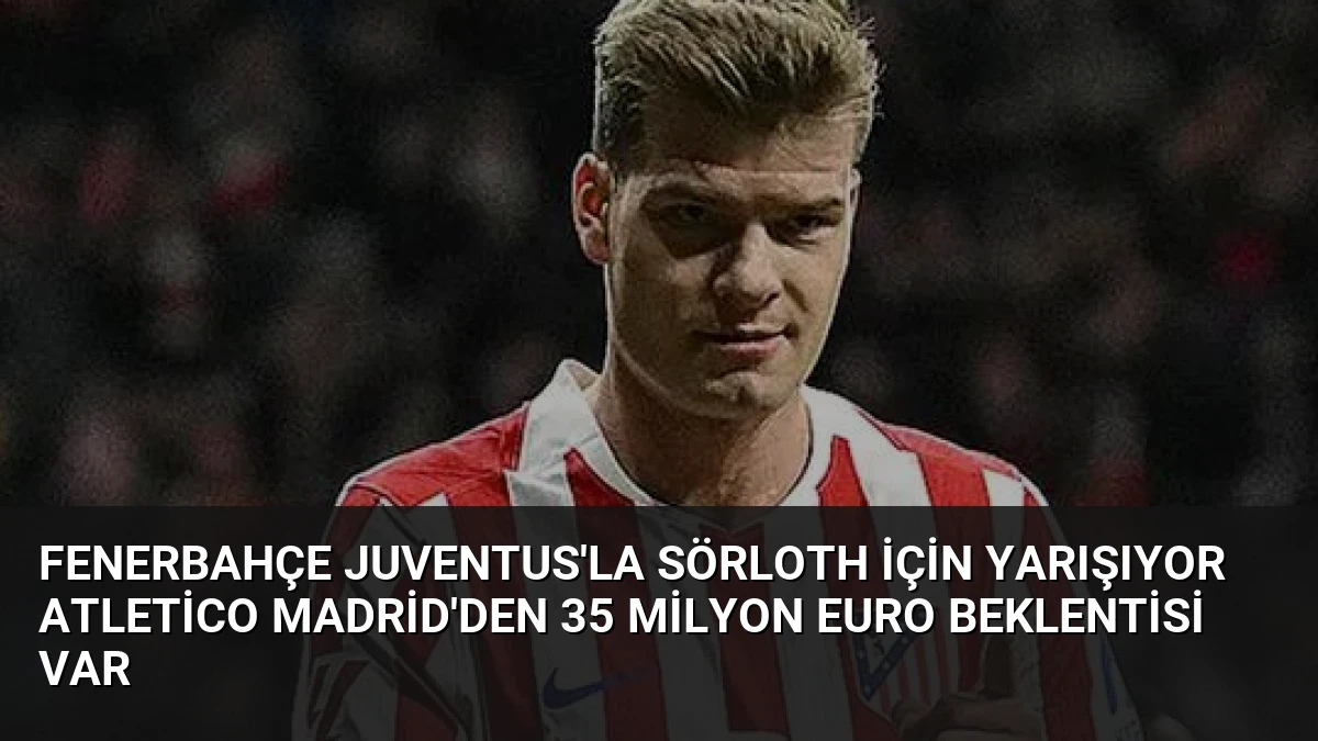 Fenerbahçe Juventus’la Sörloth İçin Yarışıyor Atletico Madrid’den 35 Milyon Euro Beklentisi Var