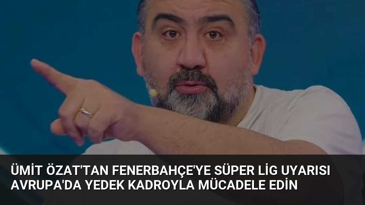 Ümit Özat’tan Fenerbahçe’ye Süper Lig Uyarısı Avrupa’da Yedek Kadroyla Mücadele Edin