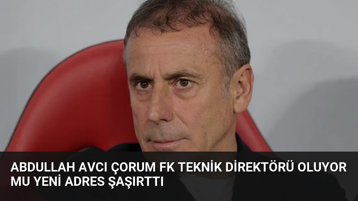 Abdullah Avcı Çorum FK Teknik Direktörü Oluyor mu Yeni Adres Şaşırttı