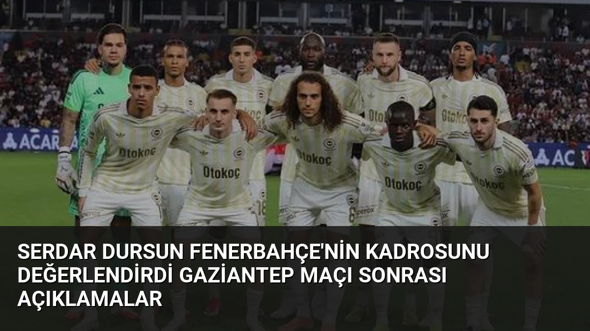 Serdar Dursun Fenerbahçe’nin Kadrosunu Değerlendirdi Gaziantep Maçı Sonrası Açıklamalar