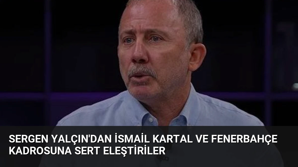 Sergen Yalçın’dan İsmail Kartal ve Fenerbahçe Kadrosuna Sert Eleştiriler
