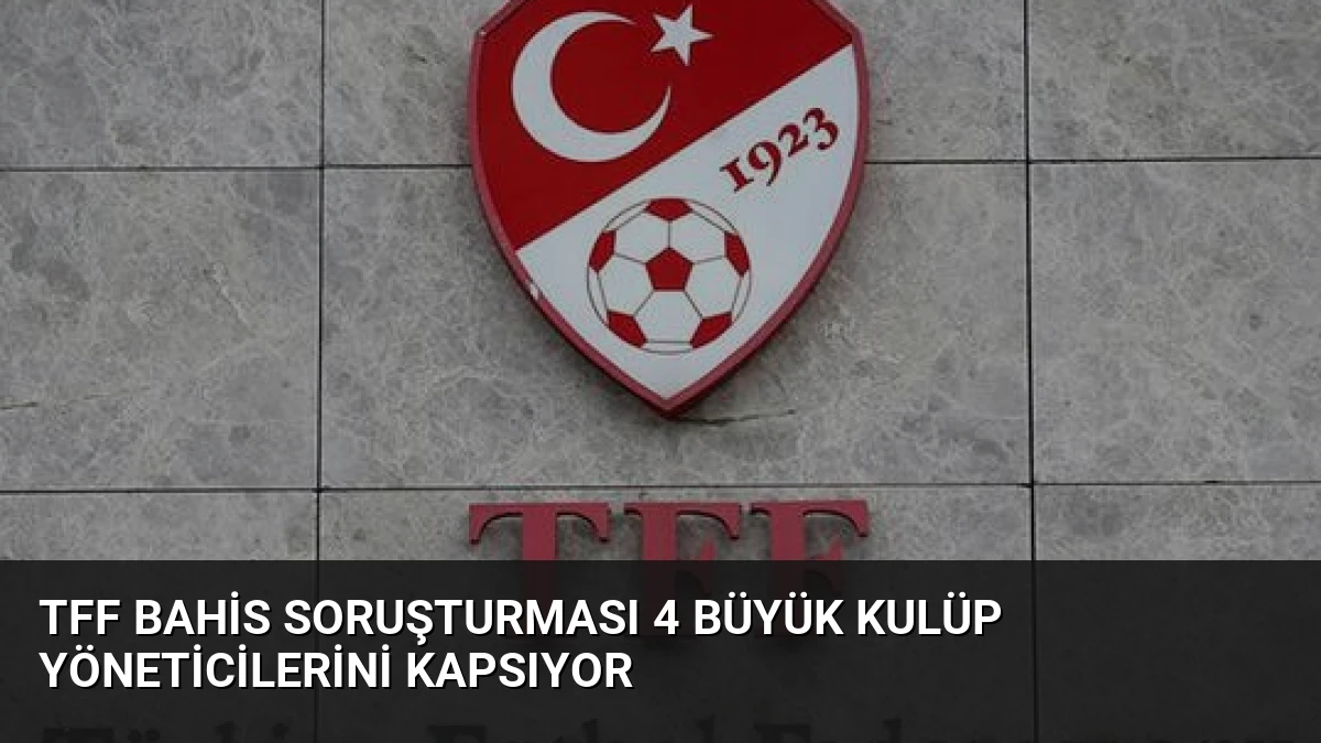 TFF Bahis Soruşturması 4 Büyük Kulüp Yöneticilerini Kapsıyor